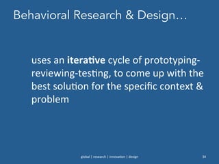 Behavioral Research & Design…
global	
  |	
  research	
  |	
  innova0on	
  |	
  design	
   34	
  
uses	
  an	
  iteraNve	
  cycle	
  of	
  prototyping-­‐
reviewing-­‐tes0ng,	
  to	
  come	
  up	
  with	
  the	
  
best	
  solu0on	
  for	
  the	
  speciﬁc	
  context	
  &	
  
problem	
  
 