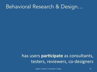 Behavioral Research & Design…
global	
  |	
  research	
  |	
  innova0on	
  |	
  design	
   35	
  
has	
  users	
  parNcipate	
  as	
  consultants,	
  
testers,	
  reviewers,	
  co-­‐designers	
  
 