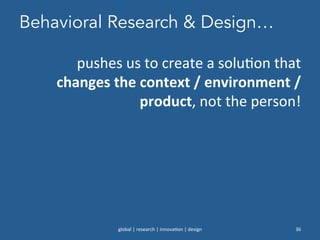 Behavioral Research & Design…
global	
  |	
  research	
  |	
  innova0on	
  |	
  design	
   36	
  
pushes	
  us	
  to	
  create	
  a	
  solu0on	
  that	
  
changes	
  the	
  context	
  /	
  environment	
  /	
  
product,	
  not	
  the	
  person!	
  	
  
 