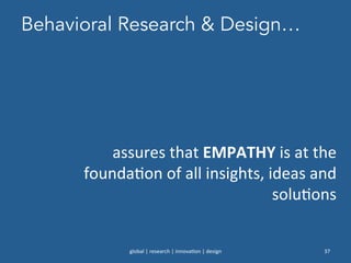 Behavioral Research & Design…
global	
  |	
  research	
  |	
  innova0on	
  |	
  design	
   37	
  
assures	
  that	
  EMPATHY	
  is	
  at	
  the	
  
founda0on	
  of	
  all	
  insights,	
  ideas	
  and	
  
solu0ons	
  
	
  
 