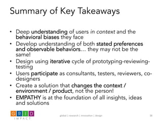 Summary of Key Takeaways
•  Deep understanding of users in context and the
behavioral biases they face
•  Develop understanding of both stated preferences
and observable behaviors… they may not be the
same!
•  Design using iterative cycle of prototyping-reviewing-
testing
•  Users participate as consultants, testers, reviewers, co-
designers
•  Create a solution that changes the context /
environment / product, not the person!
•  EMPATHY is at the foundation of all insights, ideas
and solutions
global	
  |	
  research	
  |	
  innova0on	
  |	
  design	
   38	
  
 