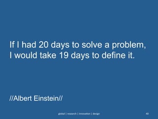 If I had 20 days to solve a problem,
I would take 19 days to define it.
//Albert Einstein//
global	
  |	
  research	
  |	
  innova0on	
  |	
  design	
   40	
  
 
