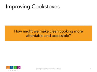 Improving Cookstoves
How might we make clean cooking more
affordable and accessible?
global	
  |	
  research	
  |	
  innova0on	
  |	
  design	
   5	
  
 
