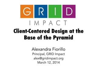 Client-Centered Design at the
Base of the Pyramid
Alexandra Fiorillo
Principal, GRID Impact
alex@gridimpact.org
March 12, 2014
 