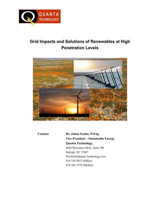 Grid Impacts and Solutions of Renewables at High
               Penetration Levels




   Contact:      Dr. Johan Enslin, PrEng
                 Vice President – Sustainable Energy
                 Quanta Technology,
                 4020 Westchase Blvd., Suite 300
                 Raleigh, NC 27607
                 JEnslin@Quanta-Technology.com
                 919-334-3037 (Office)
                 919-303-1574 (Mobile)
 