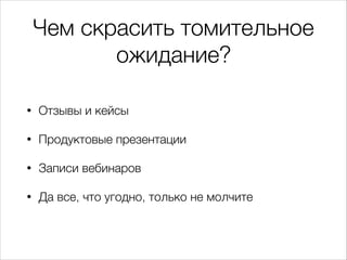 Чем скрасить томительное
ожидание?
•

Отзывы и кейсы

•

Продуктовые презентации

•

Записи вебинаров

•

Да все, что угодно, только не молчите

 