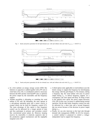 4
2 4 6 8 10 12 14 16 18 20 22 24
15
20
25
30
35
Time [h]
System
inertia
[s]
HIGH DEMAND
2 4 6 8 10 12 14 16 18 20 22 24
0
200
400
600
Time [h]
MW
High demand: with solar and wind
2 4 6 8 10 12 14 16 18 20 22 24
0
200
400
600
Time [h]
MW
High demand: without solar and wind
CCGT Gas Combustion Steam Wind Solar
With solar and wind
Without solar and wind
Fig. 3. Inertia and power generation for the high demand case: with and without solar and wind (Ssystem = 100MV A)
2 4 6 8 10 12 14 16 18 20 22 24
5
10
15
20
25
Time [h]
Inertia
constant
[s]
LOW DEMAND
2 4 6 8 10 12 14 16 18 20 22 24
0
100
200
300
400
500
Time [h]
MW
Low demand: with solar and wind
2 4 6 8 10 12 14 16 18 20 22 24
0
100
200
300
400
500
Time [h]
MW
Low demand: without solar and wind
CCGT Gas Combustion Steam Wind Solar
With solar and wind
Without solar and wind
Fig. 4. Inertia and power generation for the low demand case: with and without solar and wind (Ssystem = 100MV A)
• In a first method, an energy storage system (ESS) like
batteries or capacitors is added together with a PV unit or
wind farm [15], [16]. A coordinated control is necessary
between the ESS and the wind farm/PV unit, to optimize
the power output by the renewables and the frequency
support.
• Another possibility is deloading or curtailing the wind
turbine or PV unit. By deloading, the units operate at
a sub-optimal operating point and a power reserve is
created which can be used for frequency control [17].
The main advantage of this option is that frequency
control can be delivered for a longer period of time
and thus participate in primary and secondary control
like conventional power plants do. However, keeping
reserves by renewables is relatively expensive due to
the production support mechanisms and the negligible
marginal costs [18].
• A third option (only applicable to wind turbines) uses the
kinetic energy to support the frequency by interchanging
this energy with the grid (Figure 5). For instance, during
a frequency dip, the wind turbine will raise its power
output during tdec to deliver frequency support. As a
consequence, the rotor speed will drop. To bring it back
to the optimal rotor speed, the power output decreases
[19], [20]. In this case, no power is spilled during normal
operation. On the other hand, frequency control can only
be delivered for a short time and a second frequency
dip can occure because of the decrease in power output
during tacc.
• Finally, we can also intervene at the load side through
demand side management (DSM). In [21] for instance,
a control method is proposed to control a voltage-
independent load to support the frequency.
 