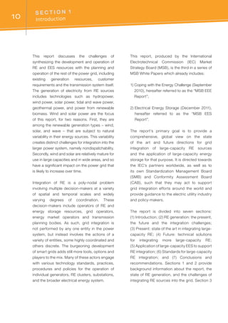 S E C T I O N 1	
Introduction10
This report discusses the challenges of
synthesizing the development and operation of
RE and EES resources with the planning and
operation of the rest of the power grid, including
existing generation resources, customer
requirements and the transmission system itself.
The generation of electricity from RE sources
includes technologies such as hydropower,
wind power, solar power, tidal and wave power,
geothermal power, and power from renewable
biomass. Wind and solar power are the focus
of this report, for two reasons. First, they are
among the renewable generation types – wind,
solar, and wave – that are subject to natural
variability in their energy sources. This variability
creates distinct challenges for integration into the
larger power system, namely nondispatchability.
Secondly, wind and solar are relatively mature for
use in large capacities and in wide areas, and so
have a significant impact on the power grid that
is likely to increase over time.
Integration of RE is a poly-nodal problem
involving multiple decision-makers at a variety
of spatial and temporal scales and widely
varying degrees of coordination. These
decision-makers include operators of RE and
energy storage resources, grid operators,
energy market operators and transmission
planning bodies. As such, grid integration is
not performed by any one entity in the power
system, but instead involves the actions of a
variety of entities, some highly coordinated and
others discrete. The burgeoning development
of smart grids adds still more tools, options and
players to the mix. Many of these actors engage
with various technology standards, practices,
procedures and policies for the operation of
individual generators, RE clusters, substations,
and the broader electrical energy system.
This report, produced by the International
Electrotechnical Commission (IEC) Market
Strategy Board (MSB), is the third in a series of
MSB White Papers which already includes:
1) Coping with the Energy Challenge (September
2010), hereafter referred to as the “MSB EEE
Report”;
2) Electrical Energy Storage (December 2011),
hereafter referred to as the “MSB EES
Report”.
The report’s primary goal is to provide a
comprehensive, global view on the state
of the art and future directions for grid
integration of large-capacity RE sources
and the application of large-capacity energy
storage for that purpose. It is directed towards
the IEC’s partners worldwide, as well as to
its own Standardization Management Board
(SMB) and Conformity Assessment Board
(CAB), such that they may act to support
grid integration efforts around the world and
provide guidance to the electric utility industry
and policy-makers.
The report is divided into seven sections:
(1) Introduction; (2) RE generation: the present,
the future and the integration challenges;
(3) Present: state of the art in integrating large-
capacity RE; (4) Future: technical solutions
for integrating more large-capacity RE;
(5) Application of large-capacity EES to support
RE integration; (6) Standards for large-capacity
RE integration; and (7) Conclusions and
recommendations. Sections 1 and 2 provide
background information about the report, the
state of RE generation, and the challenges of
integrating RE sources into the grid. Section 3
 