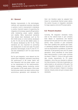 100 S E C T I O N 6
Standards for large-capacity RE integration
6.1	General
Besides improvements in the technologies,
methods and operational practices described
in sections 4 and 5, improvement in standards
is another important aspect of supporting the
integration of more large-capacity RE generation
while maintaining power system reliability
and stability. Many device-level standards
have already been developed, such as the
IEC 61400 series on wind turbines developed
by IEC TC 88 and the IEC 60904 series on
PV devices developed by IEC TC 82. These
standards are very important for promoting
the development of wind and solar PV power
generation technologies. A new TC, IEC TC 117,
was also established in 2011 for solar thermal
power plants.
But for grid integration, more relevant are the
system-level integration standards prescribing
the performance of RE power plants and
their interaction with the power system, such
as the requirements for the interconnection,
design, modelling, testing, monitoring, control
and operation of RE power plants. Since solar
thermal power plants use steam-turbine-driven
synchronous generators and standards for
them can therefore easily be adapted from
those for conventional thermal power plants,
this section focuses on integration standards
for large-capacity wind and PV power plants.
6.2	 Present situation
Currently, RE integration standards mainly
exist at the national level or grid company
level. Based on experiences and lessons
learned from the past and from other countries
[pei12], many countries or grid companies
have been updating their general grid codes,
or developing separate standards documents
such as requirements or guidelines, to meet the
demands of fast-growing wind and PV power
generation. Some standards for wind power
plant interconnection in some major countries
are listed in Table 6-1. Some of the grid codes
also include requirements for PV power
integration, since they are intended to address
the interconnection of all kinds of generation as
well as loads (i.e. all customers of the grid). The
major integration standards for wind and PV
power in China are listed in Table 6-2, including
national, industry-wide and grid company level
standards.
 