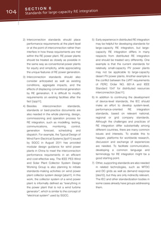 104 S E C T I O N 6
Standards for large-capacity RE integration
2)	Interconnection standards should place
performance requirements at the plant level
or at the point of interconnection rather than
interfere in how these requirements are met
within the RE power plant. RE power plants
should be treated as closely as possible in
the same way as conventional power plants
for equity and simplicity, while appreciating
the unique features of RE power generation.
3)	Interconnection standards should also
consider anticipated as well as existing
conditions, aggregate impacts, and the
effects of displacing conventional generation
by RE generation. It is difficult to modify
requirements on existing facilities after the
fact [opp11].
4)	Besides interconnection standards,
standards or best-practice documents are
also needed in the whole planning, design,
commissioning and operation process for
RE integration, such as modelling, testing,
communications, monitoring, control,
generation forecast, scheduling and
dispatch. For example, the Typical Design of
Wind Farm Electrical Systems [tpd11] issued
by SGCC in August 2011 has provided
modular design guidance for wind power
plants in China to meet the interconnection
performance requirements in an efficient
and cost-effective way. The IEEE PES Wind
and Solar Plant Collector System Design
Working Group is also planning to initiate
standards-making activities on wind power
plant collector system design [aba11]. In this
work, the collector system of a wind power
plant is informally defined as “everything in
the power plant that is not a wind turbine
generator”, which is similar to the concept of
“electrical system” used by SGCC.
5)	 Early experience in distributed RE integration
may be helpful for developing standards for
large-capacity RE integration, but large-
capacity RE integration differs in many
respects from distributed RE integration
and should be treated very differently. One
example is that the current standards for
relatively small-capacity PV power plants
may not be applicable to large-capacity
desert PV power plants. Another example is
the conflict between the LVRT requirements
of FERC Order NO. 661-A and IEEE
Standard 1547 for distributed resources
interconnection [bac11].
6)	In addition to continuing the development
of device-level standards, the IEC should
make an effort to develop system-level,
performance-oriented RE integration
standards, based on relevant national,
regional or grid company standards.
Although the challenges and practices of
RE integration differ substantially among
different countries, there are many common
issues and interests. To enable this to
happen, platforms for worldwide research,
discussion and exchange of experiences
are needed. To facilitate communication,
developing a common language and
terminology for RE integration might be a
good starting point.
7)	 Other, supporting standards are also needed
in related technologies, such as MTDC
and DC grids as well as demand response
[des10], but they are only indirectly relevant.
The IEC and other standardization bodies in
some cases already have groups addressing
them.
 