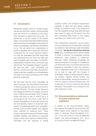 106 S E C T I O N 7
Conclusions and recommendations
7.1	Conclusions
Renewable energies, driven by climate change,
fuel security and other motives, will be providing
more and more of our electricity in the future.
They represent an opportunity and a risk. The
opportunity is not the subject of the present
paper; it is assumed simply that excellent reasons
exist for the share of renewables in the energy mix
to grow considerably, and that they will therefore
do so. The risk stems from characteristics of
certain renewables which make them difficult to
incorporate into our current electricity system.
It is only the renewables (and their large-scale
use) presenting that risk which are dealt with
here, for together with many others it is the IEC’s
responsibility to help the world community cope
with the risk. The renewable energies in question
are wind and solar – both photovoltaic and
thermal – and the risk is that if they are present on
a large scale their variability and unpredictability
will prevent the correct functioning of the whole
electricity supply grid.
We have seen that the more renewables we
feed into the grid, the more difficult the grid and
its electrical properties will be to control and to
operate efficiently. The risks include frequency
and voltage fluctuations and outages, as well as
major inefficiencies and waste. Much is already
known and done to stay in control, but it is
not enough for the 15 %, 25 % or even 35 % of
variable renewables some grids will contain over
the next decades. Section 4 shows that “grid-
friendly” renewable generation and “renewable-
friendly” grids are both needed, and suggests
some methods for achieving them. These
include improved forecasting of the likely energy
available, flexibility and reserves to guarantee
supply and the grid’s electrical characteristics,
information and fast reactions to enable
constant control, and enhanced transmission
capability to adjust the grid without wasting
energy. A constant in many of the methods is
that the availability of large-scale EES will make
them easier to apply, so the lessons from the
IEC’s preceding White Paper on that subject
have been very useful in the current one.
Two fundamental conclusions may be drawn.
First, we understand, to a certain extent, what will
be needed to cope with large-scale renewables
in the grid – but we do not yet have what we
need. Very considerable efforts will be needed
to obtain it, whether it is knowledge, practical
experience, tools, guidance or investment.
Secondly, neither theoretical knowledge nor
practical experience is enough if it is applied by
just those who know, or just those who have the
experience, separately in their own domains.
That is happening today, and it will obviously
not be able to cope with the increase in
renewables. Instead, it will be required to attack
the problem together, across borders and
areas of responsibility, basing the solutions on
common research, tools and infrastructure, and
in particular on common rules and international
standards. The problem is too complex for any
other approach to work.
7.2	 Recommendations addressed
to policy-makers and
regulators
In addition to the recommendations below,
those already formulated in the two previous IEC
White Papers remain relevant for the present
case, in particular Recommendations 5.5.1,
5.5.4, 5.5.5, 5.6.2 and 5.7.2 from the MSB EES
Report, and Recommendations 8.2.1, 8.2.3,
8.2.4 and 8.2.9 from the MSB EEE Report.
 