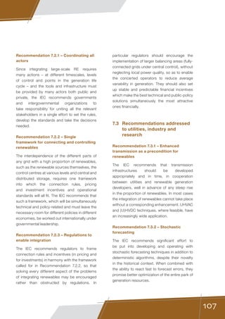 107
Recommendation 7.2.1 – Coordinating all
actors
Since integrating large-scale RE requires
many actions – at different timescales, levels
of control and points in the generation life
cycle – and the tools and infrastructure must
be provided by many actors both public and
private, the IEC recommends governments
and intergovernmental organizations to
take responsibility for uniting all the relevant
stakeholders in a single effort to set the rules,
develop the standards and take the decisions
needed.
Recommendation 7.2.2 – Single
framework for connecting and controlling
renewables
The interdependence of the different parts of
any grid with a high proportion of renewables,
such as the renewable sources themselves, the
control centres at various levels and central and
distributed storage, requires one framework
into which the connection rules, pricing
and investment incentives and operational
standards will all fit. The IEC recommends that
such a framework, which will be simultaneously
technical and policy-related and must leave the
necessary room for different policies in different
economies, be worked out internationally under
governmental leadership.
Recommendation 7.2.3 – Regulations to
enable integration
The IEC recommends regulators to frame
connection rules and incentives (in pricing and
for investments) in harmony with the framework
called for in Recommendation 7.2.2, so that
solving every different aspect of the problems
of integrating renewables may be encouraged
rather than obstructed by regulations. In
particular regulators should encourage the
implementation of larger balancing areas (fully-
connected grids under central control), without
neglecting local power quality, so as to enable
the concerted operators to reduce average
variability in generation. They should also set
up stable and predictable financial incentives
which make the best technical and public-policy
solutions simultaneously the most attractive
ones financially.
7.3	 Recommendations addressed
to utilities, industry and
research
Recommendation 7.3.1 – Enhanced
transmission as a precondition for
renewables
The IEC recommends that transmission
infrastructures should be developed
appropriately and in time, in cooperation
between utilities and renewable generation
developers, well in advance of any steep rise
in the proportion of renewables. In most cases
the integration of renewables cannot take place
without a corresponding enhancement. UHVAC
and (U)HVDC techniques, where feasible, have
an increasingly wide application.
Recommendation 7.3.2 – Stochastic
forecasting
The IEC recommends significant effort to
be put into developing and operating with
stochastic forecasting techniques in addition to
deterministic algorithms, despite their novelty
in the historical context. When combined with
the ability to react fast to forecast errors, they
promise better optimization of the entire park of
generation resources.
 