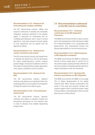 108 S E C T I O N 7
Conclusions and recommendations
Recommendation 7.3.3 – Research for
forecasting and complex modelling
The IEC recommends industry, utilities and
research institutions to develop the renewable
integration scenarios sketched in the present
paper, in particular for forecasting and for
modelling grid behaviour with a view to control
algorithms, and push research forward rapidly
so that experience can be gained and the
algorithms refined.
Recommendation 7.3.4 – Research for
cluster connection and control
The IEC recommends industry and researchers
to develop the electronics and the techniques
for active power/frequency control, reactive
power/voltage control and multilevel control for
the whole of a large RE plant cluster (generation
units, plants, substations and the cluster).
Recommendation 7.3.5 – Research into
EES
The IEC recommends industry, research
institutes and utilities to put significant effort into
developing EES so as to support the integration
of large RE systems into electric grids.
Recommendation 7.3.6 – Forecasting the
demand side
The IEC recommends industry, research
institutes and utilities to develop models and
forecasting techniques for the demand side
in order to develop more reliable dispatching
programmes.
7.4	 Recommendations addressed
to the IEC and its committees
Recommendation 7.4.1 – Technical
contribution to the RE integration
framework
The MSB recommends the IEC to take an active
part in the development of the framework called
for in Recommendation 7.2.2, cooperating with
governments and international bodies and
taking responsibility for the technical portions.
Recommendation 7.4.2 – Rapid progress
in RE integration standards
The MSB recommends the SMB to implement
the list of future needs given in section 6.3 of
the present paper, paying particular attention to
the harmonization of already existing national or
regional standards under the framework.
Recommendation 7.4.3 – Synergy with
industry associations on RE integration
The MSB recommends the SMB to encourage
TCs to follow developments at the global
industry level. Many industry associations are
active in this area and produce studies and
position papers which contribute certain views
of the problems. Standardization efforts should
take account of these efforts.
 