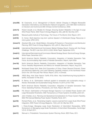 112 R e f e r e n c e s
[mev09]	 M. Caramanis, et al.: Management of Electric Vehicle Charging to Mitigate Renewable
Generation Intermittency and Distribution Network Congestion, Joint 48th IEEE Conference
on Decision and Control and 28th Chinese Control Conference, 2009.
[mfc11]	 Robert Zavadil, et al. Models for Change: Ensuring System Reliability in the Age of Large
Wind Power Plants, IEEE Power  Energy Magazine, 9(6), p88-90, Nov/Dec 2011.
[mit11]	 Massachusetts Institute of Technology: The Future of The Electric Grid, Report, 2011.
[mlt10]	 G. Corso: Multi-objective long term optimal dispatch of Distributed Energy Resources in
micro-grids, UPEC 2010.
[mma11]	 Abraham Ellis, et al.: Model Makers: Simulating PV Systems in Transmission and Distribution
Planning, IEEE Power  Energy Magazine, 9(3), p55-61, May/June 2011.
[msb10]	 International Electrotechnical Commission Market Strategy Board: Coping with the Energy
Challenge: The IEC’s role from 2010 to 2030, White Paper, September 2010.
[msb11]	 International Electrotechnical Commission Market Strategy Board: Electrical Energy Storage,
White Paper, December 2011.
[ner09]	 North American Electric Reliability Corporation, Integration of Variable Generation Task
Force: Accommodating High Levels of Variable Generation, Report, April 2009.
[ner10]	 North American Electric Reliability Corporation, Integration of Variable Generation Task
Force: Flexibility Requirements and Metrics for Variable Generation, Report, Aug 2010.
[npg10]	 Northwest Power Grid, State Grid Corporation of China: Power Demand Forecast, Power
and Electricity Balancing, and Load Following Capability Analysis of the Northwest Power
Grid in the 12th Five-year Plan Period, Report, 2010, in Chinese.
[obo12]	 1BOG Blog, How Solar Feed-in Tariffs (FiTs) Work, http://solarfinancing.1bog.org/feed-in-
tariffs/, Accessed 13 Feb 2012.
[oma11]	 R. Banos, et al.: Optimization methods applied to renewable and sustainable energy: A
Review, Renewable and Sustainable Energy Reviews 15 (2011) p1753-1766.
[opp11]	 North American Electric Reliability Corporation, Integration of Variable Generation Task
Force: Operating Practices, Procedures, and Tools, Report, Mar 2011.
[ops08]	 P.D. Brown: Optimization of Pumped Storage Capacity in an Isolated Power System with
Large Renewable Penetration, IEEE Transactions on Power Systems 23 (2008), p523-531.
[pao11]	 John H Kehler, et al.: Planning and Operational Considerations for Power System Flexibility,
IEEE PES General Meeting Power System Flexibility Panel, 2011.
[pei12]	 Richard Piwko, et al.: Penetrating Insights: Lessons Learned from Large-Scale Wind Power
Integration, IEEE Power  Energy Magazine, 10(2), p44-52, Mar/Apr 2012.
[per11]	 I. Perez-Arriaga: Managing Large Scale Penetration of Intermittent Renewables, MITEI
Symposium on Managing Large-Scale Penetration of Intermittent Renewables, Cambridge/
U.S.A, 20 April 2011.
[pts11]	 Wenuan Li: Probabilistic Transmission System Planning, Book, IEEE-Press, 2011.
 