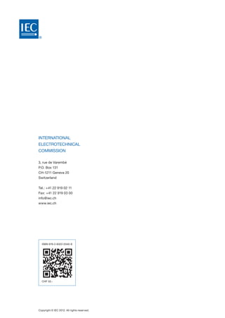 ®
International
Electrotechnical
Commission
3, rue de Varembé
P.O. Box 131
CH-1211 Geneva 20
Switzerland
Tel.: +41 22 919 02 11
Fax: +41 22 919 03 00
info@iec.ch
www.iec.ch
Copyright © IEC 2012. All rights reserved.
ISBN 978-2-8322-0340-8
CHF 50.-
 