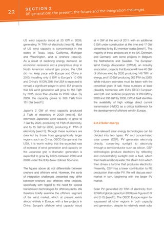 22 S E C T I O N 2	
RE generation: the present, the future and the integration challenges
US wind capacity stood at 35 GW in 2009,
generating 74 TWh of electricity [weo11]. Most
of US wind capacity is concentrated in the
states of Texas, Iowa, California, Michigan
and Washington, and is onshore [wpa12].
As a result of declining energy demand, an
economic recession and a precipitous drop in
North American natural gas prices, the USA
did not keep pace with Europe and China in
2010, installing only 5 GW to Europe’s 10 GW
and China’s 16 GW. Still, the USA is expected to
remain a significant player in wind. IEA projects
that US wind generation will grow to 165 TWh
by 2015, more than double its 2009 value. By
2030, the capacity grows to 388 TWh from
151 GW [weo11].
Japan’s 2 GW of wind capacity produced
3 TWh of electricity in 2009 [weo11]. IEA
estimates Japanese wind capacity to grow to
7 GW by 2020, producing 18 TWh of electricity,
and to 15 GW by 2030, producing 41 TWh of
electricity [weo11]. Though these numbers are
dwarfed by those from geographically larger
regions such as China, OECD Europe and the
USA, it is worth noting that the expected rate
of increase of wind generation and capacity on
the Japanese grid is dramatic: generation is
expected to grow by 650 % between 2009 and
2030 under the IEA's New Policies Scenario.
The figures above do not differentiate between
onshore and offshore wind. However, the sorts
of integration challenges presented may differ
between onshore and offshore wind projects,
specifically with regard to the need for special
transmission technologies for offshore plants. We
therefore briefly examine the offshore segment
of the wind market, which at present exists
almost entirely in Europe, with a few projects in
China. Europe’s offshore wind capacity stood
at 4 GW at the end of 2011, with an additional
6 GW under construction at the time and 17 GW
consented to by EU member states [ewe11]. The
majority of these projects are in the UK, Denmark
and Germany, with some projects in Belgium,
the Netherlands and Sweden. The European
Wind Energy Association (EWEA), an industry
association, projects that Europe will have 40 GW
of offshore wind by 2020 producing 148 TWh of
energy, and 150 GW producing 562 TWh by 2030.
While industry estimates must be taken with the
proverbial grain of salt, these numbers at least
plausibly harmonize with IEA’s OECD European
wind (off- and onshore) projections of 209 GW by
2020 and 298 GW by 2030. EWEA itself identifies
the availability of high voltage direct current
transmission (HVDC) as a critical bottleneck for
the development of offshore wind in Europe.
2.2.2 Solar energy
Grid-relevant solar energy technologies can be
divided into two types: PV and concentrated
solar power (CSP). PV generates electricity
directly, converting sunlight to electricity
through a semiconductor such as silicon. CSP
technologies produce electricity by reflecting
and concentrating sunlight onto a fluid, which
then heats and boils water, the steam from which
then drives a turbine that produces electricity.
Presently, CSP has a lower contribution to RE
production than solar PV. We will discuss each
market in turn, beginning with the larger PV
market.
Solar PV generated 20 TWh of electricity from
22 GW of global capacity in 2009 (see Figures 2-12
and 2-13) [weo11]. The OECD Europe region far
surpassed all other regions in both capacity
and generation, despite its relatively weak solar
 