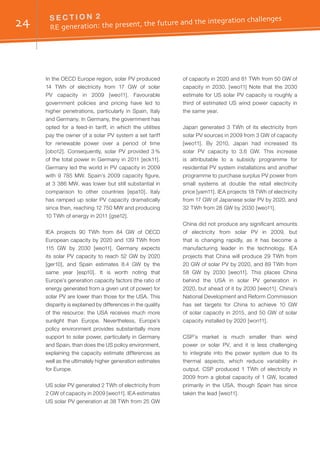24 S E C T I O N 2	
RE generation: the present, the future and the integration challenges
In the OECD Europe region, solar PV produced
14 TWh of electricity from 17 GW of solar
PV capacity in 2009 [weo11]. Favourable
government policies and pricing have led to
higher penetrations, particularly in Spain, Italy
and Germany. In Germany, the government has
opted for a feed-in tariff, in which the utilities
pay the owner of a solar PV system a set tariff
for renewable power over a period of time
[obo12]. Consequently, solar PV provided 3 %
of the total power in Germany in 2011 [eck11].
Germany led the world in PV capacity in 2009
with 9 785 MW. Spain’s 2009 capacity figure,
at 3 386 MW, was lower but still substantial in
comparison to other countries [epa10]. Italy
has ramped up solar PV capacity dramatically
since then, reaching 12 750 MW and producing
10 TWh of energy in 2011 [gse12].
IEA projects 90 TWh from 84 GW of OECD
European capacity by 2020 and 139 TWh from
115 GW by 2030 [weo11]. Germany expects
its solar PV capacity to reach 52 GW by 2020
[ger10], and Spain estimates 8.4 GW by the
same year [esp10]. It is worth noting that
Europe’s generation capacity factors (the ratio of
energy generated from a given unit of power) for
solar PV are lower than those for the USA. This
disparity is explained by differences in the quality
of the resource: the USA receives much more
sunlight than Europe. Nevertheless, Europe’s
policy environment provides substantially more
support to solar power, particularly in Germany
and Spain, than does the US policy environment,
explaining the capacity estimate differences as
well as the ultimately higher generation estimates
for Europe.
US solar PV generated 2 TWh of electricity from
2 GW of capacity in 2009 [weo11]. IEA estimates
US solar PV generation at 38 TWh from 25 GW
of capacity in 2020 and 81 TWh from 50 GW of
capacity in 2030. [weo11] Note that the 2030
estimate for US solar PV capacity is roughly a
third of estimated US wind power capacity in
the same year.
Japan generated 3 TWh of its electricity from
solar PV sources in 2009 from 3 GW of capacity
[weo11]. By 2010, Japan had increased its
solar PV capacity to 3.6 GW. This increase
is attributable to a subsidy programme for
residential PV system installations and another
programme to purchase surplus PV power from
small systems at double the retail electricity
price [yam11]. IEA projects 18 TWh of electricity
from 17 GW of Japanese solar PV by 2020, and
32 TWh from 28 GW by 2030 [weo11].
China did not produce any significant amounts
of electricity from solar PV in 2009, but
that is changing rapidly, as it has become a
manufacturing leader in the technology. IEA
projects that China will produce 29 TWh from
20 GW of solar PV by 2020, and 89 TWh from
58 GW by 2030 [weo11]. This places China
behind the USA in solar PV generation in
2020, but ahead of it by 2030 [weo11]. China’s
National Development and Reform Commission
has set targets for China to achieve 10 GW
of solar capacity in 2015, and 50 GW of solar
capacity installed by 2020 [won11].
CSP’s market is much smaller than wind
power or solar PV, and it is less challenging
to integrate into the power system due to its
thermal aspects, which reduce variability in
output. CSP produced 1 TWh of electricity in
2009 from a global capacity of 1 GW, located
primarily in the USA, though Spain has since
taken the lead [weo11].
 