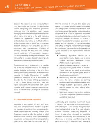 28 S E C T I O N 2	
RE generation: the present, the future and the integration challenges
Because the presence of wind and sunlight are
both temporally and spatially outside human
control, integrating wind and solar generation
resources into the electricity grid involves
managing other controllable operations that may
affect many other parts of the grid, including
conventional generation. These operations
and activities occur along a multitude of time
scales, from seconds to years, and include new
dispatch strategies for rampable generation
resources, load management, provision of
ancillary services for frequency and voltage
control, expansion of transmission capacity,
utilization of energy storage technologies, and
linking of grid operator dispatch planning with
weather and resource forecasting [per11].
The essential insight to integration of variable
RE is that its variability imposes the need for
greater flexibility on the rest of the grid, from
other (controllable) generators to transmission
capacity to loads. Discussion of variable
generation operation alone is insufficient to
describe the full impact of high penetrations
of RE on power system operation. Thus this
report explores RE integration from both a plant
operator and a system operator perspective,
so as to identify the full range of operations
involved.
2.3.1 Non-controllable variability
Variability in the context of wind and solar
resources refers to the fact that their output is
not constant. It is distinct from unpredictability,
which we discuss in the following section. Even
if operators could predict the output of wind
and solar plants perfectly, that output would still
be variable, and pose specific challenges to the
grid operator, which we introduce here [per11].
On the seconds to minutes time scale, grid
operators must deal with fluctuations in frequency
and voltage on the transmission system that, if left
unchecked, would damage the system as well as
equipment on it. To do so, operators may order
generators to inject power (active or reactive) into
the grid not for sale to consumers, but in order to
balance the actual and forecasted generation of
power, which is necessary to maintain frequency
and voltage on the grid. These ancillary services go
by a plethora of names and specific descriptions.
Typical services for an impressionistic overview
include:
•	 frequency regulation: occurs on a
seconds-to-minutes basis, and is done
through automatic generation control
(AGC) signals to generators;
•	 spinning reserves: generators available to
provide power typically within 10 minutes.
These reserves are used when another
generator on the system goes down or
deactivates unexpectedly;
•	 non-spinning reserves: these generators
serve the same function as spinning
reserves, but have a slower response time;
•	 voltage support: generators used for
reactive power to raise voltage when
necessary;
•	 black-start capacity: generators available
to re-start the power system in case of a
cascading black-out.
Additionally, grid operators must track loads
– demand for electricity on the consumption
side of the grid – and ensure that generation
matches load at all times. This load following
function becomes particularly important at
times of day when demand for electricity
increases substantially, such as morning, a hot
afternoon, or evening. Load following may be
provided through a class of ancillary service or
 