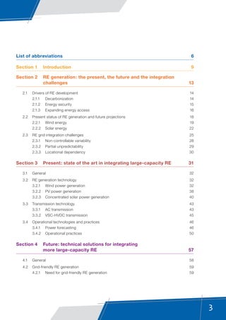 3
List of abbreviations	 6
Section 1	 Introduction	 9
Section 2	 RE generation: the present, the future and the integration
challenges	13
	 2.1	 Drivers of RE development	 14
	 2.1.1	Decarbonization	 14
	 2.1.2	 Energy security	 15
	 2.1.3	 Expanding energy access	 16
	 2.2	 Present status of RE generation and future projections	 18
	 2.2.1	 Wind energy	 19
	 2.2.2	 Solar energy	 22
	 2.3	 RE grid integration challenges	 25
	 2.3.1	 Non-controllable variability	 28
	 2.3.2	 Partial unpredictability	 29
	 2.3.3	 Locational dependency	 30
Section 3	 Present: state of the art in integrating large-capacity RE	 31
	 3.1	General	 32
	 3.2	 RE generation technology	 32
	 3.2.1	 Wind power generation	 32
	 3.2.2	 PV power generation	 38
	 3.2.3	 Concentrated solar power generation	 40
	 3.3	 Transmission technology	 43
	 3.3.1	 AC transmission	 43
	 3.3.2	 VSC-HVDC transmission	 45
	 3.4	 Operational technologies and practices	 46
	 3.4.1	 Power forecasting	 46
	 3.4.2	 Operational practices	 50
Section 4	 Future: technical solutions for integrating
more large-capacity RE	 57
	 4.1	General	 58
	 4.2	 Grid-friendly RE generation	 59
	 4.2.1	 Need for grid-friendly RE generation	 59
 