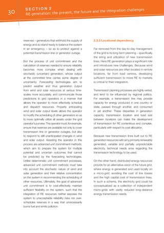 30 S E C T I O N 2	
RE generation: the present, the future and the integration challenges
reserves – generators that withhold the supply of
energy and so stand ready to balance the system
in an emergency – so as to protect against a
potential transmission line or generator outage.
But the process of unit commitment and the
calculation of reserves needed to ensure reliability
becomes more complex when dealing with
stochastic (uncertain) generation, whose output
at the committed time carries some degree of
uncertainty. Forecasting technologies aim to
predict weather and thus generation output
from wind and solar resources at various time-
scales more accurately, and communicate those
predictions to grid operators in a manner that
allows the operator to more effectively schedule
and dispatch resources. Properly anticipating
wind and solar output levels allows the operator
to modify the scheduling of other generators so as
to more optimally utilize all assets under the grid
operator’spurview.Theoperatormust,forexample,
ensure that reserves are available not only to cover
transmission line or generator outages, but also
to respond to still unanticipated changes in wind
and solar output. Assisting the operator in this
process are advanced unit commitment methods,
which aim to prepare the system for multiple
potential and uncertain outcomes that cannot
be predicted by the forecasting technologies.
Unlike deterministic unit commitment processes,
advanced unit commitment methods must take
into account the stochastic nature of wind and
solar generation and their relative concentration
on the system in recommending the scheduling of
other resources. Ultimately, the goal of advanced
unit commitment is to cost-effectively maintain
sufficient flexibility on the system, such that the
integration of RE resources neither exposes the
system to unacceptable reliability risks nor over-
schedules reserves in a way that unnecessarily
burns fuel and emits pollution.
2.3.3 Locational dependency
Far removed from the day-to-day management
of the grid is its long-term planning – specifically
the siting and utilization of new transmission
lines. Here RE generation plays a significant role
and introduces new challenges. Because wind
and solar resources are often located in remote
locations, far from load centres, developing
sufficient transmission to move RE to markets
is critical to their integration.
Transmission planning processes are highly varied,
and tend to be influenced by regional politics.
For example, a transmission line may provide
capacity for energy produced in one country or
state, passed through another, and consumed
in yet another. These disparities in generation
capacity, transmission location and load size
between locations can make the development
of transmission for RE contentious and complex,
particularly with respect to cost allocation.
Because new transmission lines built out to RE
generation resources will carry primarily renewably
generated, variable and partially unpredictable
electricity, technical needs arise regarding the
transmission technology to be used.
On the other hand, distributed energy resources
provide for an alternative vision of the future grid,
where energy is generated and used locally on
a micro-grid, avoiding the cost of line losses
and the high capital cost of transmission lines.
In such a schema, the electricity grid could be
conceptualized as a collection of independent
micro-grids with vastly reduced long-distance
energy transmission needs.
 
