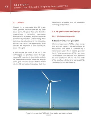 32 S E C T I O N 3
Present: state of the art in integrating large-capacity RE
Figure 3-1 – A standard WTG with three blades and horizontal axis
(SGCC)
3.1	General
Although on a system-wide level RE power
plants generate electricity just like any other
power plants, RE power has quite distinctive
characteristics in generation, transmission
and operation technology when compared to
conventional generation. Understanding these
distinctive characteristics and their interaction
with the other parts of the power system is the
basis for the integration of large-capacity RE
power in the grid.
In this chapter, the state of the art of the
technologies and practices related to large-
capacity RE integration is described to facilitate
the understanding of their interaction with the
power grid. This discussion is further divided
into the RE generation technology itself, the
transmission technology and the operational
technology and practices.
3.2	 RE generation technology
3.2.1	 Wind power generation
1) Basics of wind power generation
Wind turbine generators (WTGs) extract energy
from wind and convert it into electricity via an
aerodynamic rotor, which is connected by a
transmission system to an electric generator
[iea11]. Today’s mainstream WTGs have three
blades rotating on a horizontal axis, upwind of
the tower (see Figures 3-1 and 3-2). Two-blade
WTGs (see Figure 3-3) and vertical-axis WTGs
(see Figure 3-4) are also available.
 