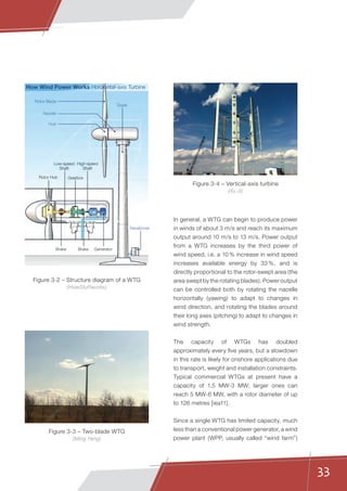 33
In general, a WTG can begin to produce power
in winds of about 3 m/s and reach its maximum
output around 10 m/s to 13 m/s. Power output
from a WTG increases by the third power of
wind speed, i.e. a 10 % increase in wind speed
increases available energy by 33 %, and is
directly proportional to the rotor-swept area (the
area swept by the rotating blades). Power output
can be controlled both by rotating the nacelle
horizontally (yawing) to adapt to changes in
wind direction, and rotating the blades around
their long axes (pitching) to adapt to changes in
wind strength.
The capacity of WTGs has doubled
approximately every five years, but a slowdown
in this rate is likely for onshore applications due
to transport, weight and installation constraints.
Typical commercial WTGs at present have a
capacity of 1.5 MW-3 MW; larger ones can
reach 5 MW-6 MW, with a rotor diameter of up
to 126 metres [iea11].
Since a single WTG has limited capacity, much
less than a conventional power generator, a wind
power plant (WPP, usually called “wind farm”)
Rotor Blade
How Wind Power Works Horizontal-axis Turbine
Nacelle
Hub
Tower
Transformer
Rotor Hub
Low-speed
Shaft
High-speed
Shaft
Gearbox
Brake Brake Generator
Figure 3-3 – Two-blade WTG
(Ming Yang)
Figure 3-4 – Vertical-axis turbine
(Xu Ji)
Figure 3-2 – Structure diagram of a WTG
(HowStuffworks)
 