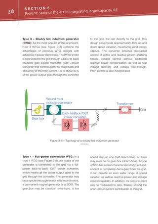 36 S E C T I O N 3
Present: state of the art in integrating large-capacity RE
Type 3 – Doubly fed induction generator
(DFIG): As the most popular WTGs at present,
type 3 WTGs (see Figure 3-8) combine the
advantages of previous WTG designs with
advances in power electronics. The WRIG’s rotor
is connected to the grid through a back-to-back
insulated gate bipolar transistor (IGBT) power
converter that controls both the magnitude and
frequency of the rotor current. Up to about 40 %
of the power output goes through the converter
to the grid, the rest directly to the grid. This
design can provide approximately 40 % up and
down speed variation, maximizing wind energy
capture. The converter provides decoupled
control of active and reactive power, enabling
flexible voltage control without additional
reactive power compensation, as well as fast
voltage recovery and voltage ride-through.
Pitch control is also incorporated.
Grid
Gear box
Transformer
Back-to-Back IGBT
Power converter
Wound rotor
induction generator
Figure 3-8 – Topology of a doubly fed induction generator
(SGCC)
Type 4 – Full-power conversion WTG: In a
type 4 WTG (see Figure 3-9), the stator of the
generator is connected to the grid via a full-
power back-to-back IGBT power converter,
which means all the power output goes to the
grid through the converter. The generator may
be a synchronous generator with wound rotors,
a permanent magnet generator or a SCIG. The
gear box may be classical (drive-train), a low
speed step-up one (half direct-drive), or there
may even be no gear box (direct drive). A type
4 WTG has similar characteristics to type 3 and,
since it is completely decoupled from the grid,
it can provide an even wider range of speed
variation as well as reactive power and voltage
control capability. In addition, its output current
can be modulated to zero, thereby limiting the
short-circuit current contribution to the grid.
 