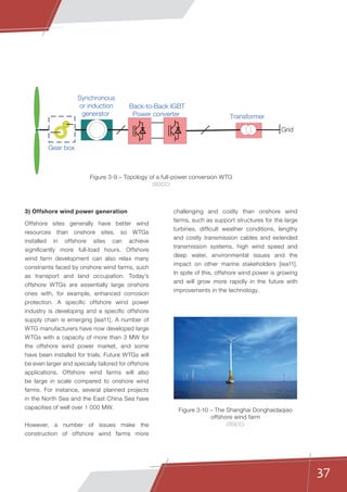 37
3) Offshore wind power generation
Offshore sites generally have better wind
resources than onshore sites, so WTGs
installed in offshore sites can achieve
significantly more full-load hours. Offshore
wind farm development can also relax many
constraints faced by onshore wind farms, such
as transport and land occupation. Today’s
offshore WTGs are essentially large onshore
ones with, for example, enhanced corrosion
protection. A specific offshore wind power
industry is developing and a specific offshore
supply chain is emerging [iea11]. A number of
WTG manufacturers have now developed large
WTGs with a capacity of more than 3 MW for
the offshore wind power market, and some
have been installed for trials. Future WTGs will
be even larger and specially tailored for offshore
applications. Offshore wind farms will also
be large in scale compared to onshore wind
farms. For instance, several planned projects
in the North Sea and the East China Sea have
capacities of well over 1 000 MW.
However, a number of issues make the
construction of offshore wind farms more
challenging and costly than onshore wind
farms, such as support structures for the large
turbines, difficult weather conditions, lengthy
and costly transmission cables and extended
transmission systems, high wind speed and
deep water, environmental issues and the
impact on other marine stakeholders [iea11].
In spite of this, offshore wind power is growing
and will grow more rapidly in the future with
improvements in the technology.
Grid
Synchronous
or induction
generator
Gear box
Transformer
Back-to-Back IGBT
Power converter
Figure 3-10 – The Shanghai Donghaidaqiao
offshore wind farm
(SGCC)
Figure 3-9 – Topology of a full-power conversion WTG
(SGCC)
 