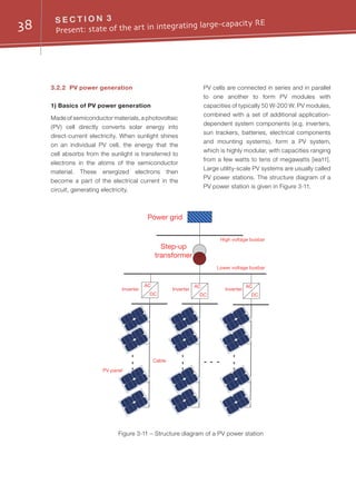 38 S E C T I O N 3
Present: state of the art in integrating large-capacity RE
3.2.2	 PV power generation
1) Basics of PV power generation
Made of semiconductor materials, a photovoltaic
(PV) cell directly converts solar energy into
direct-current electricity. When sunlight shines
on an individual PV cell, the energy that the
cell absorbs from the sunlight is transferred to
electrons in the atoms of the semiconductor
material. These energized electrons then
become a part of the electrical current in the
circuit, generating electricity.
PV cells are connected in series and in parallel
to one another to form PV modules with
capacities of typically 50 W-200 W. PV modules,
combined with a set of additional application-
dependent system components (e.g. inverters,
sun trackers, batteries, electrical components
and mounting systems), form a PV system,
which is highly modular, with capacities ranging
from a few watts to tens of megawatts [iea11].
Large utility-scale PV systems are usually called
PV power stations. The structure diagram of a
PV power station is given in Figure 3-11.
Power grid
Step-up
transformer
PV panel
Cable
Lower voltage busbar
High voltage busbar
AC
DC
AC
DC
AC
DC
Inverter Inverter Inverter
Figure 3-11 – Structure diagram of a PV power station
 