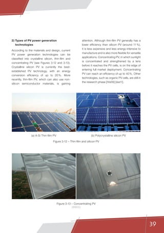 39
2) Types of PV power generation
technologies
According to the materials and design, current
PV power generation technologies can be
classified into crystalline silicon, thin-film and
concentrating PV (see Figures 3-12 and 3-13).
Crystalline silicon PV is currently the best-
established PV technology, with an energy
conversion efficiency of up to 20 %. More
recently, thin-film PV, which can also use non-
silicon semiconductor materials, is gaining
attention. Although thin-film PV generally has a
lower efficiency than silicon PV (around 11 %),
it is less expensive and less energy-intensive to
manufacture and is also more flexible for versatile
applications. Concentrating PV, in which sunlight
is concentrated and strengthened by a lens
before it reaches the PV cells, is on the edge of
entering full market deployment. Concentrating
PV can reach an efficiency of up to 40 %. Other
technologies, such as organic PV cells, are still in
the research phase [hts09] [iea11].
Figure 3-12 – Thin-film and silicon PV
Figure 3-13 – Concentrating PV
(SGCC)
(a) A-Si Thin-film PV (b) Polycrystalline silicon PV
 