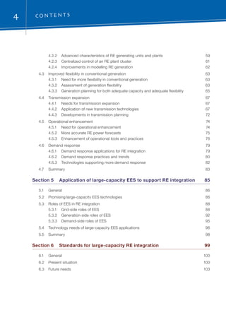 4 C O N T E N TS
	 4.2.2	 Advanced characteristics of RE generating units and plants	 59
	 4.2.3	 Centralized control of an RE plant cluster	 61
	 4.2.4	 Improvements in modelling RE generation	 62
	 4.3	 Improved flexibility in conventional generation	 63
	 4.3.1	 Need for more flexibility in conventional generation	 63
	 4.3.2	 Assessment of generation flexibility	 63
	 4.3.3	 Generation planning for both adequate capacity and adequate flexibility	 65
	 4.4	 Transmission expansion	 67
	 4.4.1	 Needs for transmission expansion	 67
	 4.4.2	 Application of new transmission technologies	 67
	 4.4.3	 Developments in transmission planning	 72
	 4.5	 Operational enhancement	 74
	 4.5.1	 Need for operational enhancement	 74
	 4.5.2	 More accurate RE power forecasts	 75
	 4.5.3	 Enhancement of operational tools and practices	 76
	 4.6	 Demand response	 79
	 4.6.1	 Demand response applications for RE integration	 79
	 4.6.2	 Demand response practices and trends	 80
	 4.6.3	 Technologies supporting more demand response	 82
	 4.7	Summary	 83
Section 5	 Application of large-capacity EES to support RE integration	 85
	 5.1	General	 86
	 5.2	 Promising large-capacity EES technologies	 86
	 5.3	 Roles of EES in RE integration	 88
	 5.3.1	 Grid-side roles of EES	 88
	 5.3.2	 Generation-side roles of EES	 92
	 5.3.3	 Demand-side roles of EES	 95
	 5.4	 Technology needs of large-capacity EES applications	 96
	 5.5	Summary	 98
Section 6	 Standards for large-capacity RE integration	 99
	 6.1	General	 100
	 6.2	 Present situation	 100
	 6.3	 Future needs	 103
 