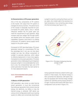 40 S E C T I O N 3
Present: state of the art in integrating large-capacity RE
3) Characteristics of PV power generation
One of the key components of PV systems
is the inverter. DC output from PV systems is
changed into AC by inverters. The performance
of the inverter is especially important for grid-
connected PV power plants, since it directly
influences whether the PV power plant can
meet the requirements of grid operation. Most
inverters have low voltage ride through (LVRT)
and flexible active and reactive power control
capabilities. However, since there is no rotating
component, PV systems cannot supply inertia
support to the power system.
Compared to CSP described below, PV power
generation (except for concentrating PV) has
the advantage that it can use not only direct
sunlight but also the diffuse component of
sunlight to generate electricity, which allows
its effective deployment in many more regions.
Compared to wind power generation, PV power
generation is less challenging for grid integration
because sunlight is more predictable than wind.
Up to now, the comparatively high cost of PV
power generation has been the main barrier to
its mass deployment [iea11].
3.2.3	 Concentrated solar power
generation
1) Basics of CSP generation
CSP generation, also known as solar thermal
power generation, is much like conventional
thermal power generation that converts thermal
energy into electricity, but differs in how the
thermal energy is obtained. CSP plants use
various mirror configurations (with a sun tracking
system) to reflect and concentrate direct-beam
sunlight to heat the working fluid flows (such as
air, water, oil or molten salt) in the receivers to a
high temperature, thus converting solar energy
into thermal energy (see Figure 3-14).
receiver
reflector
directsolarbeam
radiation
Figure 3-14 – Principle of obtaining thermal
energy in CSP
[dlr05]
Using a generator driven by a steam turbine, gas
turbine or heat engine, this thermal energy is
then converted into electricity. CSP plants may
also be equipped with thermal energy storage
systems for operating during cloudy periods or
at night. A typical stand-alone CSP plant has a
configuration such as that in Figure 3-15.
 