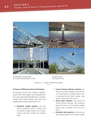 42 S E C T I O N 3
Present: state of the art in integrating large-capacity RE
2) Types of CSP generation technologies
According to how the solar energy is collected,
present CSP technologies can be classified into
four major types [dlr05] [hts09] [iea11]: parabolic
trough, linear Fresnel reflector, solar tower and
parabolic dish systems (see Figure 3-17).
•	 Parabolic trough systems use long
rows of parabolic mirrors to reflect and
concentrate sunlight beams onto a linear
receiver tube that contains the working
fluids
•	 Linear Fresnel reflector systems use
long rows of flat or slightly curved mirrors
to concentrate the sunlight beams onto
a downward-facing linear receiver tube
fixed in space above the mirrors
•	 Solar tower systems, also known as
central receiver systems, use numerous
large, flat mirrors to concentrate sunlight
beams onto a receiver at the top of a
tower
•	 Parabolic dish systems, also known as
dish/engine systems, concentrate sunlight
Figure 3-17 – Types of CSP technologies
[dlr05]
(a) Parabolic trough system
(b) Linear Fresnel reflector (LFR)
(c) Solar tower
(d) Parabolic dish
 