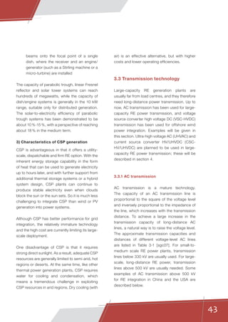 43
beams onto the focal point of a single
dish, where the receiver and an engine/
generator (such as a Stirling machine or a
micro-turbine) are installed
The capacity of parabolic trough, linear Fresnel
reflector and solar tower systems can reach
hundreds of megawatts, while the capacity of
dish/engine systems is generally in the 10 kW
range, suitable only for distributed generation.
The solar-to-electricity efficiency of parabolic
trough systems has been demonstrated to be
about 10 %-15 %, with a perspective of reaching
about 18 % in the medium term.
3) Characteristics of CSP generation
CSP is advantageous in that it offers a utility-
scale, dispatchable and firm RE option. With the
inherent energy storage capability in the form
of heat that can be used to generate electricity
up to hours later, and with further support from
additional thermal storage systems or a hybrid
system design, CSP plants can continue to
produce stable electricity even when clouds
block the sun or the sun sets. So it is much less
challenging to integrate CSP than wind or PV
generation into power systems.
Although CSP has better performance for grid
integration, the relatively immature technology
and the high cost are currently limiting its large-
scale deployment.
One disadvantage of CSP is that it requires
strong direct sunlight. As a result, adequate CSP
resources are generally limited to semi-arid, hot
regions or deserts. At the same time, like other
thermal power generation plants, CSP requires
water for cooling and condensation, which
means a tremendous challenge in exploiting
CSP resources in arid regions. Dry cooling (with
air) is an effective alternative, but with higher
costs and lower operating efficiencies.
3.3 Transmission technology
Large-capacity RE generation plants are
usually far from load centres, and they therefore
need long-distance power transmission. Up to
now, AC transmission has been used for large-
capacity RE power transmission, and voltage
source converter high voltage DC (VSC-HVDC)
transmission has been used for offshore wind
power integration. Examples will be given in
this section. Ultra-high voltage AC (UHVAC) and
current source converter HV/UHVDC (CSC-
HV/UHVDC) are planned to be used in large-
capacity RE power transmission; these will be
described in section 4.
3.3.1 AC transmission
AC transmission is a mature technology.
The capacity of an AC transmission line is
proportional to the square of the voltage level
and inversely proportional to the impedance of
the line, which increases with the transmission
distance. To achieve a large increase in the
transmission capacity of long-distance AC
lines, a natural way is to raise the voltage level.
The approximate transmission capacities and
distances of different voltage-level AC lines
are listed in Table 3-1 [sgc07]. For small-to-
medium scale RE power plants, transmission
lines below 330 kV are usually used. For large-
scale, long-distance RE power, transmission
lines above 500 kV are usually needed. Some
examples of AC transmission above 500 kV
for RE integration in China and the USA are
described below.
 