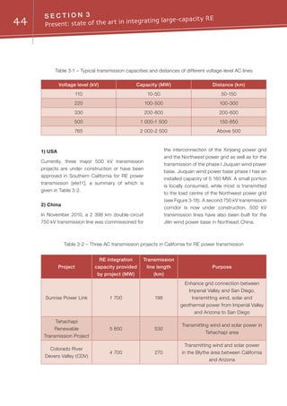 44 S E C T I O N 3
Present: state of the art in integrating large-capacity RE
1) USA
Currently, three major 500 kV transmission
projects are under construction or have been
approved in Southern California for RE power
transmission [ete11], a summary of which is
given in Table 3-2.
2) China
In November 2010, a 2 398 km double-circuit
750 kV transmission line was commissioned for
the interconnection of the Xinjiang power grid
and the Northwest power grid as well as for the
transmission of the phase I Jiuquan wind power
base. Jiuquan wind power base phase I has an
installed capacity of 5 160 MW. A small portion
is locally consumed, while most is transmitted
to the load centre of the Northwest power grid
(see Figure 3-18). A second 750 kV transmission
corridor is now under construction. 500 kV
transmission lines have also been built for the
Jilin wind power base in Northeast China.
Table 3-1 – Typical transmission capacities and distances of different voltage-level AC lines
Table 3-2 – Three AC transmission projects in California for RE power transmission
Voltage level (kV) Capacity (MW) Distance (km)
110 10-50 50-150
220 100-500 100-300
330 200-800 200-600
500 1 000-1 500 150-850
765 2 000-2 500 Above 500
Project
RE integration
capacity provided
by project (MW)
Transmission
line length
(km)
Purpose
Sunrise Power Link 1 700 196
Enhance grid connection between
Imperial Valley and San Diego,
transmitting wind, solar and
geothermal power from Imperial Valley
and Arizona to San Diego
Tehachapi
Renewable
Transmission Project
5 850 530
Transmitting wind and solar power in
Tehachapi area
Colorado River
Devers Valley (CDV)
4 700 270
Transmitting wind and solar power
in the Blythe area between California
and Arizona
 