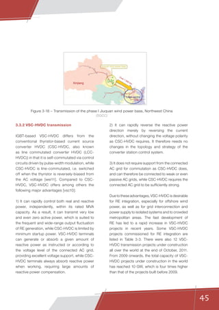 45
3.3.2 VSC-HVDC transmission
IGBT-based VSC-HVDC differs from the
conventional thyristor-based current source
converter HVDC (CSC-HVDC, also known
as line commutated converter HVDC (LCC-
HVDC)) in that it is self-commutated via control
circuits driven by pulse-width modulation, while
CSC-HVDC is line-commutated, i.e. switched
off when the thyristor is reversely-biased from
the AC voltage [wei11]. Compared to CSC-
HVDC, VSC-HVDC offers among others the
following major advantages [vsc10]:
1) It can rapidly control both real and reactive
power, independently, within its rated MVA
capacity. As a result, it can transmit very low
and even zero active power, which is suited to
the frequent and wide-range output fluctuation
of RE generation, while CSC-HVDC is limited by
minimum startup power. VSC-HVDC terminals
can generate or absorb a given amount of
reactive power as instructed or according to
the voltage level of the connected AC grid,
providing excellent voltage support, while CSC-
HVDC terminals always absorb reactive power
when working, requiring large amounts of
reactive power compensation.
2) It can rapidly reverse the reactive power
direction merely by reversing the current
direction, without changing the voltage polarity
as CSC-HVDC requires. It therefore needs no
changes in the topology and strategy of the
converter station control system.
3) It does not require support from the connected
AC grid for commutation as CSC-HVDC does,
and can therefore be connected to weak or even
passive AC grids, while CSC-HVDC requires the
connected AC grid to be sufficiently strong.
Due to these advantages, VSC-HVDC is desirable
for RE integration, especially for offshore wind
power, as well as for grid interconnection and
power supply to isolated systems and to crowded
metropolitan areas. The fast development of
RE has led to a rapid increase in VSC-HVDC
projects in recent years. Some VSC-HVDC
projects commissioned for RE integration are
listed in Table 3-3. There were also 12 VSC-
HVDC transmission projects under construction
all over the world at the end of October, 2011.
From 2009 onwards, the total capacity of VSC-
HVDC projects under construction in the world
has reached 10 GW, which is four times higher
than that of the projects built before 2009.
Xinjiang
Load centre
Jiuquan wind power base
Over 1 000 km
Figure 3-18 – Transmission of the phase I Jiuquan wind power base, Northwest China
(SGCC)
 
