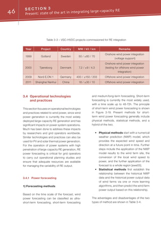 46 S E C T I O N 3
Present: state of the art in integrating large-capacity RE
3.4	 Operational technologies
and practices
This section focuses on operational technologies
and practices related to wind power, since wind
power generation is currently the most widely
deployed large-capacity RE generation and has
significant impacts on power system operations.
Much has been done to address these impacts
by researchers and grid operators worldwide.
Similar technologies and practices can also be
used for PV and solar thermal power generation.
For the operation of power systems with high
penetration of large-capacity RE generation, RE
power forecasting is critical for grid operators
to carry out operational planning studies and
ensure that adequate resources are available
for managing the variability of RE output.
3.4.1	 Power forecasting
1) Forecasting methods
Based on the time scale of the forecast, wind
power forecasting can be classified as ultra-
short-term forecasting, short-term forecasting
and medium/long-term forecasting. Short-term
forecasting is currently the most widely used,
with a time scale up to 48-72h. The principle
of short-term wind power forecasting is shown
in Figure 3-19. Present methods for short-
term wind power forecasting generally include
physical methods, statistical methods, and a
hybrid of the two.
•	 Physical methods start with a numerical
weather prediction (NWP) model, which
provides the expected wind speed and
direction at a future point in time. Further
steps include the application of the NWP
model results to the wind farm site, the
conversion of the local wind speed to
power, and the further application of the
forecast to a whole region [ewe05].
•	 Statistical methods first establish the
relationship between the historical NWP
data and the historical power output data
of wind farms via one or more learning
algorithms, and then predict the wind farm
power output based on this relationship.
The advantages and disadvantages of the two
types of method are shown in Table 3-4.
Table 3-3 – VSC-HVDC projects commissioned for RE integration
Year Project Country MW / kV / km Remarks
1999 Gotland Sweden 50 / ±80 / 70
Onshore wind power integration
(voltage support)
2000 Tjæreborg Denmark 7.2 / ±9 / 4.3
Onshore wind power integration
(testing for offshore wind power
integration)
2009 Nord E.ON 1 Germany 400 / ±150 / 203 Offshore wind power integration
2011 Shanghai Nanhui China 18 / ±30 / 10 Offshore wind power integration
 