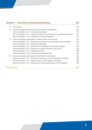 5
Section 7	 Conclusions and recommendations	 105
	 7.1	Conclusions	 106
	 7.2	 Recommendations addressed to policy-makers and regulators	 106
	 Recommendation 7.2.1 – Coordinating all actors	 107
	 Recommendation 7.2.2 – Single framework for connecting and controlling renewables	 107
	 Recommendation 7.2.3 – Regulations to enable integration	 107
	 7.3	 Recommendations addressed to utilities, industry and research	 107
	 Recommendation 7.3.1 – Enhanced transmission as a precondition for renewables	 107
	 Recommendation 7.3.2 – Stochastic forecasting	 107
	 Recommendation 7.3.3 – Research for forecasting and complex modelling	 108
	 Recommendation 7.3.4 – Research for cluster connection and control	 108
	 Recommendation 7.3.5 – Research into EES	 108
	 Recommendation 7.3.6 – Forecasting the demand side	 108
	 7.4	 Recommendations addressed to the IEC and its committees	 108
	 Recommendation 7.4.1 – Technical contribution to the RE integration framework	 108
	 Recommendation 7.4.2 – Rapid progress in RE integration standards	 108
	 Recommendation 7.4.3 – Synergy with industry associations on RE integration	 108
References	109
 