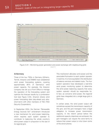 52 S E C T I O N 3
Present: state of the art in integrating large-capacity RE
3) Germany
Three of the four TSOs in Germany (50Hertz,
Tennet, Amprion and ENBW) have established
wind power forecasting systems, covering
approximately 98 % of Germany’s wind
power capacity. For example, the Amprion
company has set up a Front Office to manage
the operation of the forecasting system and
optimize the forecast results by a combination
tool (see Figure 3-25). Amprion shares wind
power forecasting data (day-ahead and ultra-
short-term) with other members of TSC (TSO
Security Cooperation).
In September 2004, the German “Renewable
Energy Sources Act” amendment introduced
a new mechanism for wind power balancing,
which requires each system operator to
contribute to balancing the whole country's
wind power output in proportion to the size of
its regional grid.
This mechanism allocates wind power and the
associated fluctuation to each system operator
in real time. It is more equitable in the distribution
of balance services and related costs. The four
system operators have developed a real-time
wind power monitoring system to determine
the wind power balancing capacity that every
system operator should be responsible for.
In fact, as concerns wind power, the regional
grids have integrated into a single large grid in
Germany.
In certain areas, the wind power output will
sometimes exceed the transmission capacity of
the grid, and the grid managers have a legal
obligation to increase power transmission
capacity. In the interim period before the
additional capacity objectives are achieved, the
grid managers can require the wind farms to
reduce their power output or shut down some
of the wind turbines.
Figure 3-24 – Monitoring power generation and power exchange with neighbouring grids
[sad11]
A
B
 