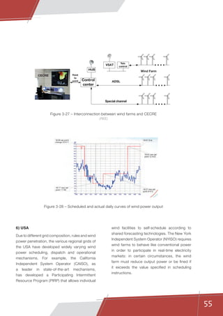 55
wind facilities to self-schedule according to
shared forecasting technologies. The New York
Independent System Operator (NYISO) requires
wind farms to behave like conventional power
in order to participate in real-time electricity
markets: in certain circumstances, the wind
farm must reduce output power or be fined if
it exceeds the value specified in scheduling
instructions.
6) USA
Due to different grid composition, rules and wind
power penetration, the various regional grids of
the USA have developed widely varying wind
power scheduling, dispatch and operational
mechanisms. For example, the California
Independent System Operator (CAISO), as
a leader in state-of-the-art mechanisms,
has developed a Participating Intermittent
Resource Program (PIRP) that allows individual
Figure 3-27 – Interconnection between wind farms and CECRE
(REE)
Figure 3-28 – Scheduled and actual daily curves of wind power output
VSAT
HUB
CECRE
Wind Farm
ADSLControl
center
Tele
control
Special channel
Point
to
point
18:08 set point
change 23à11
19:07 End
18:17 new set
point 11à8 18:27 new set
point 8à12
18:52 new set
point 12à23
 