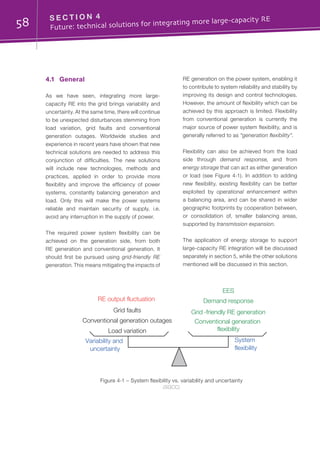 58 S E C T I O N 4	
Future: technical solutions for integrating more large-capacity RE
4.1	General
As we have seen, integrating more large-
capacity RE into the grid brings variability and
uncertainty. At the same time, there will continue
to be unexpected disturbances stemming from
load variation, grid faults and conventional
generation outages. Worldwide studies and
experience in recent years have shown that new
technical solutions are needed to address this
conjunction of difficulties. The new solutions
will include new technologies, methods and
practices, applied in order to provide more
flexibility and improve the efficiency of power
systems, constantly balancing generation and
load. Only this will make the power systems
reliable and maintain security of supply, i.e.
avoid any interruption in the supply of power.
The required power system flexibility can be
achieved on the generation side, from both
RE generation and conventional generation. It
should first be pursued using grid-friendly RE
generation. This means mitigating the impacts of
RE generation on the power system, enabling it
to contribute to system reliability and stability by
improving its design and control technologies.
However, the amount of flexibility which can be
achieved by this approach is limited. Flexibility
from conventional generation is currently the
major source of power system flexibility, and is
generally referred to as “generation flexibility”.
Flexibility can also be achieved from the load
side through demand response, and from
energy storage that can act as either generation
or load (see Figure 4-1). In addition to adding
new flexibility, existing flexibility can be better
exploited by operational enhancement within
a balancing area, and can be shared in wider
geographic footprints by cooperation between,
or consolidation of, smaller balancing areas,
supported by transmission expansion.
The application of energy storage to support
large-capacity RE integration will be discussed
separately in section 5, while the other solutions
mentioned will be discussed in this section.
Figure 4-1 – System flexibility vs. variability and uncertainty
(SGCC)
Variability and
uncertainty
System
flexibility
Conventional generation outages Conventional generation
flexibility
Grid faults
RE output fluctuation
Load variation
Grid -friendly RE generation
Demand response
EES
 