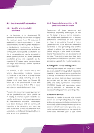 59
4.2	 Grid-friendly RE generation
4.2.1	 Need for grid-friendly RE
generation
At the beginning of its development RE
generation technology focused more on tapping
the maximum power from RE resources. It
neglected to make any contribution to power
system reliability and stability and in the absence
of standards and incentives was not designed
to operate in a coordinated fashion with the rest
of the system. As long as RE penetration is low
this is manageable and can be accepted by
power system operators. But as RE generation
penetration grows, and especially as the
capacity of RE power plants becomes larger
and larger, this will have a serious impact on
system operation.
For example, in 2011 several serious wind
turbine disconnection incidents occurred
in China due to the lack of fault ride-through
capability (see 4.2.2), including one at the
Jiuquan wind power base on February 24,
which led to the disconnection of 598 wind
turbines from the grid (840.43 MW of power
output) and a significant frequency drop.
Therefore it is becoming increasingly important
that RE generation should play a greater role
in helping to maintain system reliability and
stability, and this may be increasingly required
by interconnection standards. Technologies
have been developed and are continuously
improving at the generating unit, plant and
plant cluster level to make RE generation more
predictable, controllable and dispatchable, or in
other words more grid-friendly.
4.2.2	 Advanced characteristics of RE
generating units and plants
Development of power electronics and
mechanical engineering technologies, as well
as the design of proper control strategies,
have enabled wind generating units to possess
performance comparable or even superior
to those of conventional thermal or hydro
generating units. Some advanced operational
capabilities of wind generating units and the
methods to achieve them are cited below from
[ner09] and [bac11] with minor modifications.
Most of these capabilities can also be achieved
for solar PV generating units since they share
many technical characteristics with wind turbine
generators, especially the inverter-based ones.
1) Voltage/Var control and regulation
Reactive power support and power factor control
can be provided either through a built-in capability
(available for wind generating units types 3 and 4)
or through a combination of switched capacitor
banks and power electronic based transmission
technologies such as static var compensator
(SVC) and static synchronous compensator
(STATCOM) (flexible AC transmission system
(FACTS) equipment as discussed in 4.4.2,
applicable to all types of wind generating units).
2) Fault ride-through
The ability is needed to survive (ride through)
specific low and high voltage/frequency ranges
and durations caused by faults or disturbances
in the power system. Voltage ride-through can be
achieved with all modern wind generating units,
mainly through modifications to the controls. In
some cases, with older type 1 or type 2 wind
 