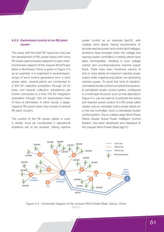 61
750 kV Anxi
substation
750kV
Jiuquan
substation
#1
#2
#3
#4
#5
#6
#7 #8
#9
#10200 MW
200MW
200 MW
200MW
200MW
200MW
200 MW
200 MW
200MW200 MW
200 MW
200MW
300 MW
200MW
200 MW
200MW
280 km
330kV
substation
330 kV line
750 kV line
Wind power plant
200 MW
35 kV line
4.2.3	 Centralized control of an RE plant
cluster
The areas with the best RE resources may see
the development of RE power bases with many
RE power plants located adjacent to each other.
A schematic diagram of the Jiuquan Wind Power
Base in Northwest China is given in Figure 4-3
as an example. It is organized in several layers:
arrays of wind turbine generators form a wind
power plant, several plants are connected to
a 330 kV collection substation through 35 kV
lines, and several collection substations are
further connected to a final 750 kV integration
substation through 330 kV transmission lines
of tens of kilometres. In other words, a large-
capacity RE power base may consist of several
RE plant clusters.
The control of the RE power plants in such
a cluster must be coordinated if operational
problems are to be avoided. Taking reactive
Figure 4-3 – Schematic diagram of the Jiuquan Wind Power Base, Gansu, China
(SGCC)
power control as an example [pei12]: with
multiple wind plants having requirements to
provide reactive power and control grid voltages,
problems have emerged when the voltage and
reactive power controllers in nearby plants have
been incompatible, resulting in poor voltage
control and counterproductive reactive power
flows. There have been numerous reports of
one or more plants at maximum reactive power
output while neighbouring plants are absorbing
reactive power. To avoid this kind of situation,
centralized cluster control is an attractive solution.
A centralized cluster control system, configured
in a multi-layer structure such as that depicted in
Figure 4-4, can be used to coordinate the active
and reactive power control of a RE power plant
cluster, just as cascaded hydro power plants on
a river are controlled. Such a centralized cluster
control system, the so-called Large Wind Power
Plants Cluster Active Power Intelligent Control
System, has been developed and deployed at
the Jiuquan Wind Power Base [sgc11].
 
