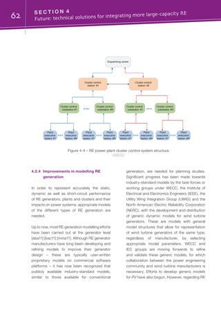 62 S E C T I O N 4	
Future: technical solutions for integrating more large-capacity RE
4.2.4	 Improvements in modelling RE
generation
In order to represent accurately the static,
dynamic as well as short-circuit performance
of RE generators, plants and clusters and their
impacts on power systems, appropriate models
of the different types of RE generation are
needed.
Up to now, most RE generation modelling efforts
have been carried out at the generator level
[aba11] [bac11] [mma11]. Although RE generator
manufacturers have long been developing and
refining models to improve their generator
design – these are typically user-written
proprietary models on commercial software
platforms – it has now been recognized that
publicly available industry-standard models,
similar to those available for conventional
generation, are needed for planning studies.
Significant progress has been made towards
industry-standard models by the task forces or
working groups under WECC, the Institute of
Electrical and Electronics Engineers (IEEE), the
Utility Wing Integration Group (UWIG) and the
North American Electric Reliability Corporation
(NERC), with the development and distribution
of generic dynamic models for wind turbine
generators. These are models with general
model structures that allow for representation
of wind turbine generators of the same type,
regardless of manufacturer, by selecting
appropriate model parameters. WECC and
IEC groups are moving forwards to refine
and validate these generic models, for which
collaboration between the power engineering
community and wind turbine manufacturers is
necessary. Efforts to develop generic models
for PV have also begun. However, regarding RE
Dispatching centre
Cluster control
station #1
Cluster control
substation #1
Plant
executive
station #1
Cluster control
station #2
Cluster control
#N
Cluster control
#1
Cluster control
#N
Plant
executive
station #N
Plant
executive
station #1
Plant
executive
station #N
Plant
executive
station #1
Plant
executive
station #N
Plant
executive
station #1
Plant
executive
station #N
substation substation substation
Figure 4-4 – RE power plant cluster control system structure
(SGCC)
 