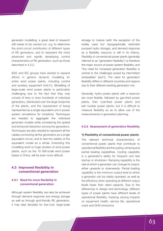 63
generator modelling, a great deal of research
still needs to be carried out, e.g. to determine
the short-circuit contribution of different types
of RE generators, and to represent the more
advanced and rapidly developing control
characteristics of RE generation, such as those
described in 4.2.2.
IEEE and IEC groups have started to expand
efforts in generic dynamic modelling for
entire wind power plants, including control
and auxiliary equipment [mfc11]. Modelling of
large-scale wind power plants is particularly
challenging due to the fact that they may
consist of tens or even hundreds of individual
generators, distributed over the large footprints
of the plants, and the requirement of being
represented as a single equivalent unit in power
system simulations for simplicity. Techniques
are needed to aggregate the individual
generator models while considering the spatial
and temporal interaction among the generators.
Techniques are also needed to represent all the
cables connecting all the generators as a single
equivalent circuit, and to test the validity of the
equivalent model as a whole. Extending this
modelling work to huge clusters of wind power
plants, such as the 10 GW-scale wind power
bases in China, will be even more difficult.
4.3	 Improved flexibility in
conventional generation
4.3.1	 Need for more flexibility in
conventional generation
Although system flexibility can also be achieved
through demand response and energy storage
as well as through grid-friendly RE generation,
it may take decades for low-cost, large-scale
storage to mature (with the exception of the
widely used but topographically restricted
pumped hydro storage), and demand response
as a flexibility resource is still in its infancy.
Flexibility in conventional power plants (generally
referred to as “generation flexibility”) is therefore
the major source of power system flexibility, and
“the need for increased generation flexibility is
central to the challenges posed by intermittent
renewables” [eis11]. The need for generation
flexibility differs in different countries and regions
due to their different existing generation mix.
Generally, hydro power plants with a reservoir
are most flexible, followed by gas-fired power
plants, then coal-fired power plants and
last nuclear power plants, but it is difficult to
measure flexibility so as to allow use of the
measurements in generation planning.
4.3.2	 Assessment of generation flexibility
1) Flexibility of conventional power plants
The relevant technical characteristics of
conventional power plants that contribute to
operational flexibility are the cycling, ramping and
partial loading capabilities. Cycling capability
is a generator’s ability for frequent and fast
startup or shutdown. Ramping capability is the
rate at which a generator can change its output,
either upwards or downwards. Partial loading
capability is the minimum output level at which
a generator can be stably operated, as well as
the efficiency when operating at different output
levels lower than rated capacity. Due to the
differences in design and technology, different
types of power plants have different levels of
operational flexibility, implying varying impacts
on equipment health, service life, operational
costs and GHG emissions.
 