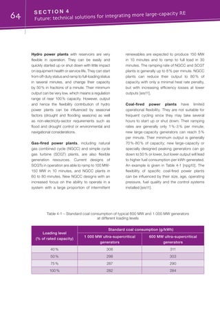 64 S E C T I O N 4	
Future: technical solutions for integrating more large-capacity RE
Hydro power plants with reservoirs are very
flexible in operation. They can be easily and
quickly started up or shut down with little impact
on equipment health or service life. They can start
from off-duty status and ramp to full-loading status
in several minutes, and change their capacity
by 50 % in fractions of a minute. Their minimum
output can be very low, which means a regulation
range of near 100 % capacity. However, output
and hence the flexibility contribution of hydro
power plants can be influenced by seasonal
factors (drought and flooding seasons) as well
as non-electricity-sector requirements such as
flood and drought control or environmental and
navigational considerations.
Gas-fired power plants, including natural
gas combined cycle (NGCC) and simple cycle
gas turbine (SCGT) plants, are also flexible
generation resources. Current designs of
SCGTs in operation are able to ramp to 100 MW-
150 MW in 10 minutes, and NGCC plants in
60 to 80 minutes. New NGCC designs with an
increased focus on the ability to operate in a
system with a large proportion of intermittent
renewables are expected to produce 150 MW
in 10 minutes and to ramp to full load in 30
minutes. The ramping rate of NGCC and SCGT
plants is generally up to 8 % per minute. NGCC
plants can reduce their output to 80 % of
capacity with only a minimal heat rate penalty,
but with increasing efficiency losses at lower
outputs [eis11].
Coal-fired power plants have limited
operational flexibility. They are not suitable for
frequent cycling since they may take several
hours to start up or shut down. Their ramping
rates are generally only 1 %-3 % per minute;
new large-capacity generators can reach 5 %
per minute. Their minimum output is generally
70 %-80 % of capacity; new large-capacity or
specially designed peaking generators can go
down to 50 % or lower, but lower output will lead
to higher fuel consumption per kWh generated.
An example is given in Table 4-1 [npg10]. The
flexibility of specific coal-fired power plants
can be influenced by their size, age, operating
pressure, fuel quality and the control systems
installed [eis11].
Table 4-1 – Standard coal consumption of typical 600 MW and 1 000 MW generators
at different loading levels
Loading level
(% of rated capacity)
Standard coal consumption (g/kWh)
1 000 MW ultra-supercritical
generators
600 MW ultra-supercritical
generators
40 % 306 311
50 % 298 303
75 % 287 290
100 % 282 284
 
