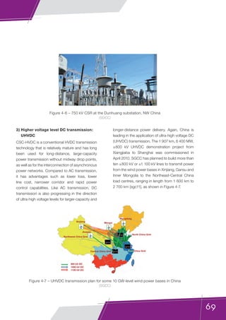 69
3) Higher voltage level DC transmission:
UHVDC
CSC-HVDC is a conventional HVDC transmission
technology that is relatively mature and has long
been used for long-distance, large-capacity
power transmission without midway drop points,
as well as for the interconnection of asynchronous
power networks. Compared to AC transmission,
it has advantages such as lower loss, lower
line cost, narrower corridor and rapid power
control capabilities. Like AC transmission, DC
transmission is also progressing in the direction
of ultra-high voltage levels for larger-capacity and
longer-distance power delivery. Again, China is
leading in the application of ultra-high voltage DC
(UHVDC) transmission. The 1 907 km, 6 400 MW,
±800 kV UHVDC demonstration project from
Xiangjiaba to Shanghai was commissioned in
April 2010. SGCC has planned to build more than
ten ±800 kV or ±1 100 kV lines to transmit power
from the wind power bases in Xinjiang, Gansu and
Inner Mongolia to the Northeast-Central China
load centres, ranging in length from 1 600 km to
2 700 km [sgc11], as shown in Figure 4-7.
Figure 4-6 – 750 kV CSR at the Dunhuang substation, NW China
(SGCC)
Figure 4-7 – UHVDC transmission plan for some 10 GW-level wind power bases in China
(SGCC)
800 kV-DC
1000 kV-DC
1100 kV-DC
North China Grid
Mengdong
MengxiXinjiang
Jiuquan
Northwest China Grid
Central China Grid East China Grid
 