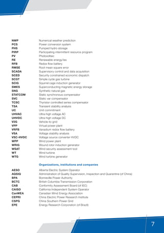 7
NWP	 Numerical weather prediction
PCS	 Power conversion system
PHS	 Pumped hydro storage
PIRP	 Participating intermittent resource program
PV	Photovoltaic
RE	 Renewable energy/ies
RFB	 Redox flow battery
RMSE	 Root mean square error
SCADA	 Supervisory control and data acquisition
SCED	 Security constrained economic dispatch
SCGT	 Simple cycle gas turbine
SCIG	 Squirrel cage induction generator
SMES	 Superconducting magnetic energy storage
SNG	 Synthetic natural gas
STATCOM	 Static synchronous compensator
SVC	 Static var compensator
TCSC	 Thyristor controlled series compensator
TSA 	 Transient stability analysis
UC	 Unit commitment
UHVAC	 Ultra-high voltage AC
UHVDC	 Ultra-high voltage DC
V2G	Vehicle-to-grid
VPP	 Virtual power plant
VRFB	 Vanadium redox flow battery
VSA 	 Voltage stability analysis
VSC-HVDC	 Voltage source converter HVDC
WPP	 Wind power plant
WRIG	 Wound rotor induction generator
WSAT	 Wind security assessment tool
WT	 Wind turbine
WTG	 Wind turbine generator
	 Organizations, institutions and companies
AESO	 Alberta Electric System Operator
AQSIQ	 Administration of Quality Supervision, Inspection and Quarantine (of China)
BPA	 Bonneville Power Authority
BCTC	 British Columbia Transmission Corporation
CAB	 Conformity Assessment Board (of IEC)
CAISO	 California Independent System Operator
CanWEA	 Canadian Wind Energy Association
CEPRI	 China Electric Power Research Institute
CSPG	 China Southern Power Grid
EPE	 Energy Research Corporation (of Brazil)
 