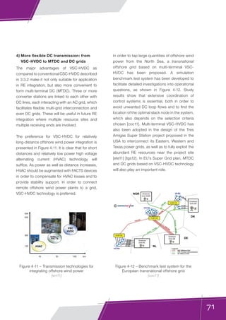 71
4) More flexible DC transmission: from
VSC-HVDC to MTDC and DC grids
The major advantages of VSC-HVDC as
compared to conventional CSC-HVDC described
in 3.3.2 make it not only suitable for application
in RE integration, but also more convenient to
form multi-terminal DC (MTDC). Three or more
converter stations are linked to each other with
DC lines, each interacting with an AC grid, which
facilitates flexible multi-grid interconnection and
even DC grids. These will be useful in future RE
integration where multiple resource sites and
multiple receiving ends are involved.
The preference for VSC-HVDC for relatively
long-distance offshore wind power integration is
presented in Figure 4-11. It is clear that for short
distances and relatively low power high voltage
alternating current (HVAC) technology will
suffice. As power as well as distance increases,
HVAC should be augmented with FACTS devices
in order to compensate for HVAC losses and to
provide stability support. In order to connect
remote offshore wind power plants to a grid,
VSC-HVDC technology is preferred.
In order to tap large quantities of offshore wind
power from the North Sea, a transnational
offshore grid based on multi-terminal VSC-
HVDC has been proposed. A simulation
benchmark test system has been developed to
facilitate detailed investigations into operational
questions, as shown in Figure 4-12. Study
results show that extensive coordination of
control systems is essential, both in order to
avoid unwanted DC loop flows and to find the
location of the optimal slack node in the system,
which also depends on the selection criteria
chosen [coc11]. Multi-terminal VSC-HVDC has
also been adopted in the design of the Tres
Amigas Super Station project proposed in the
USA to interconnect its Eastern, Western and
Texas power grids, as well as to fully exploit the
abundant RE resources near the project site
[ete11] [tgs12]. In EU’s Super Grid plan, MTDC
and DC grids based on VSC-HVDC technology
will also play an important role.
Figure 4-11 – Transmission technologies for
integrating offshore wind power
[ern11]
Figure 4-12 – Benchmark test system for the
European transnational offshore grid
[coc11]
VSC Offshore Grid
VSC Country Interconnectors
ac Offshore Grid
Onshore
Grid NL
Onshore
Grid DE
Onshore
Grid DK
Onshore
Grid NOR
NOR
DK
DE
NL
295 MW
200 MW
210 MW
©
600 MW
300 MW
468 MW
282 MW
303 MW
1,648 MW
600 MW
1,000 MW
1,000 MW
∑
=
–5,000
M
W
700 MW
Cobra – 700 MW
1,400
M
W
NordLink–1,400MW
Hub NL
Hub DE
Hub DK
 