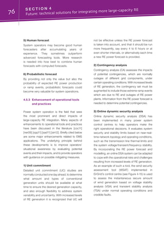 76 S E C T I O N 4	
Future: technical solutions for integrating more large-capacity RE
5) Human forecast
System operators may become good human
forecasters after accumulating years of
experience. They sometimes outperform
advanced forecasting tools. More research
is needed into how best to combine human
forecasts with computed forecasts.
6) Probabilistic forecast
By providing not only the value but also the
probability of expected RE power production
or ramp events, probabilistic forecasts could
become very valuable for system operations.
4.5.3	 Enhancement of operational tools
and practices
Power system operation is the field that sees
the most prominent and direct impacts of
large-capacity RE integration. Many aspects of
enhancements to operational tools and practices
have been discussed in the literature [coc11]
[ner09] [opp11] [sad11] [sin12]. Briefly cited below
are some major enhancements related to EMS
applications. The underlying principle behind
these developments is to improve operators’
situational awareness by evaluating potential
events and their impacts, and to provide operators
with guidance on possible mitigating measures.
1) Unit commitment
Detailed unit commitment (UC) studies are
normally conducted one day ahead, to determine
what amount and types of conventional
generation units should be available at what
time to ensure the desired generation capacity,
and also enough flexibility to address system
variability and uncertainty. With increased levels
of RE generation it is recognized that UC will
not be effective unless the RE power forecast
is taken into account, and that it should be run
more frequently, say every 4 to 6 hours or at
even shorter intervals, or alternatively each time
a new RE power forecast is provided.
2) Contingency analysis
Contingency analysis (CA) assesses the impacts
of potential contingencies, which are normally
outages of different grid components, under
certain operating conditions. With increased levels
of RE generation, the contingency set must be
augmented to include those extreme ramp events
which are due to RE and outages of RE power
plants. Information from the RE power forecast is
needed to determine potential contingencies.
3) Online dynamic security analysis
Online dynamic security analysis (DSA) has
been implemented in many power system
control centres to help operators make the
right operational decisions. It evaluates system
security and stability limits based on near-real-
time network topology and operating conditions,
such as the transmission line thermal limits and
the system voltage/transient/frequency stability.
By incorporating the RE power forecast and
modelling, an online DSA system can be adapted
to cope with the operational risks and challenges
resulting from increased levels of RE generation.
As an example of such a tool, the wind security
assessment tool (WSAT) implemented in
EirGrid’s control centre (see Figure 4-15) is used
to assess the instantaneous secure amount
of wind generation based on voltage stability
analysis (VSA) and transient stability analysis
(TSA) under normal operating conditions and
credible faults.
 